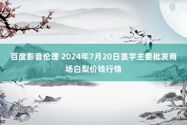 百度影音伦理 2024年7月20日寰宇主要批发商场白梨价钱行情