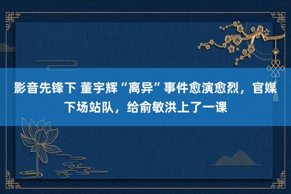 影音先锋下 董宇辉“离异”事件愈演愈烈，官媒下场站队，给俞敏洪上了一课
