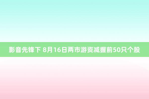 影音先锋下 8月16日两市游资减握前50只个股
