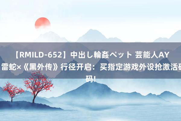【RMILD-652】中出し輪姦ペット 芸能人AYA 雷蛇×《黑外传》行径开启:买指定游戏外设抢激活码!