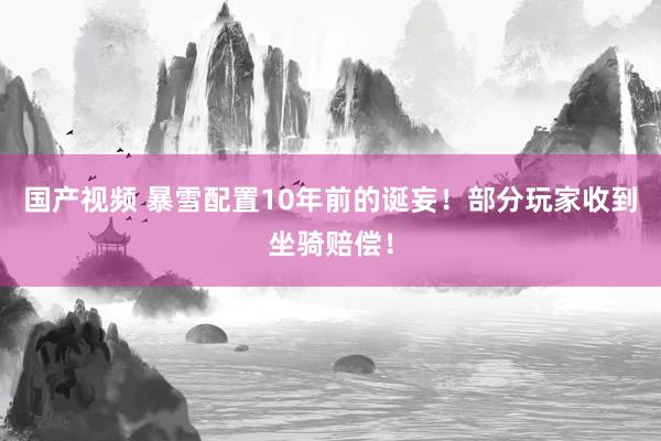 国产视频 暴雪配置10年前的诞妄!部分玩家收到坐骑赔偿!