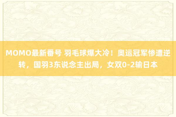MOMO最新番号 羽毛球爆大冷！奥运冠军惨遭逆转，国羽3东说念主出局，女双0-2输日本