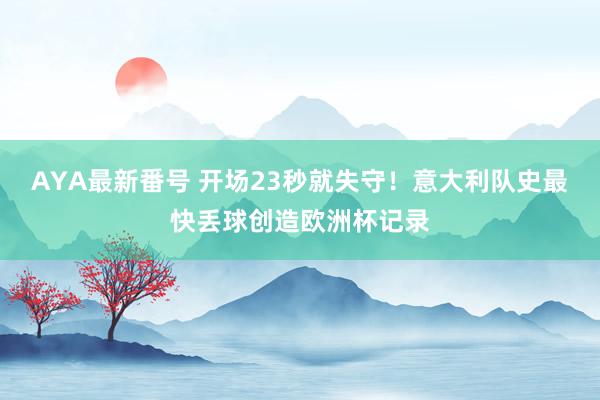 AYA最新番号 开场23秒就失守！意大利队史最快丢球创造欧洲杯记录