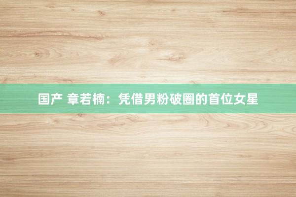 国产 章若楠：凭借男粉破圈的首位女星
