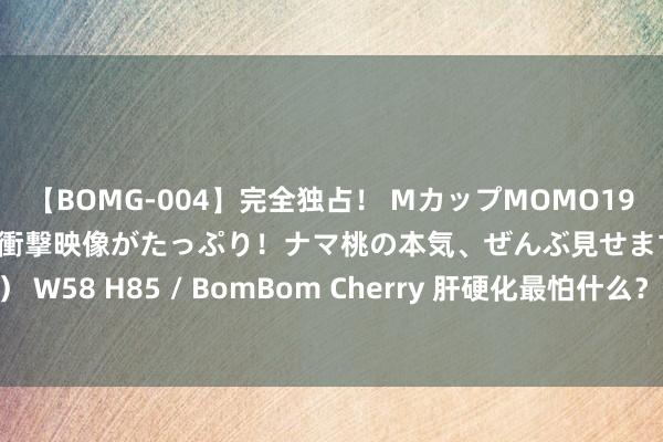 【BOMG-004】完全独占! MカップMOMO19才! デビュー作を超える衝撃映像がたっぷり!ナマ桃の本気、ぜんぶ見せます! B106(M65) W58 H85 / BomBom Cherry 肝硬化最怕什么?何立丽医师:90%的东谈主王人不知谈