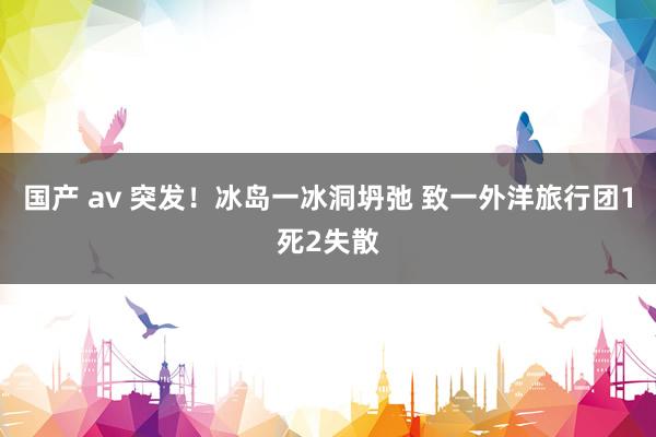 国产 av 突发!冰岛一冰洞坍弛 致一外洋旅行团1死2失散