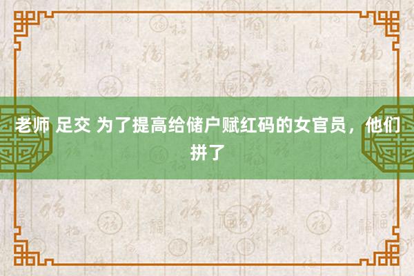 老师 足交 为了提高给储户赋红码的女官员，他们拼了