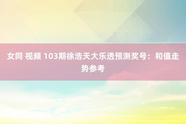 女同 视频 103期徐浩天大乐透预测奖号：和值走势参考