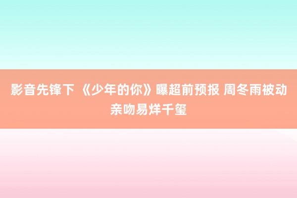 影音先锋下 《少年的你》曝超前预报 周冬雨被动亲吻易烊千玺