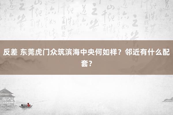反差 东莞虎门众筑滨海中央何如样？邻近有什么配套？