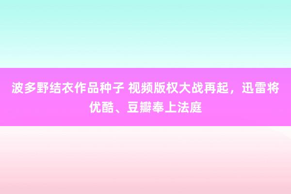 波多野结衣作品种子 视频版权大战再起，迅雷将优酷、豆瓣奉上法庭