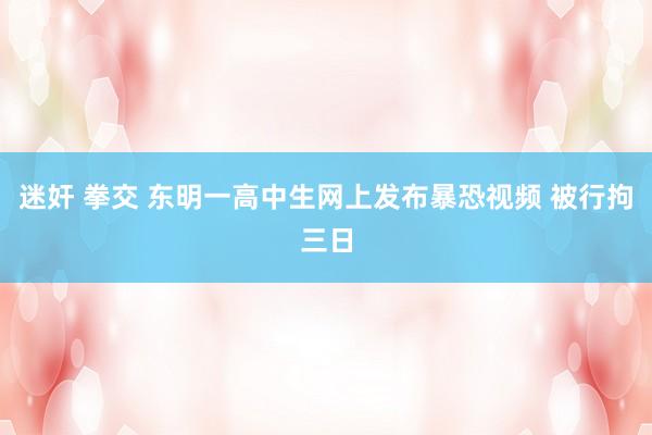 迷奸 拳交 东明一高中生网上发布暴恐视频 被行拘三日