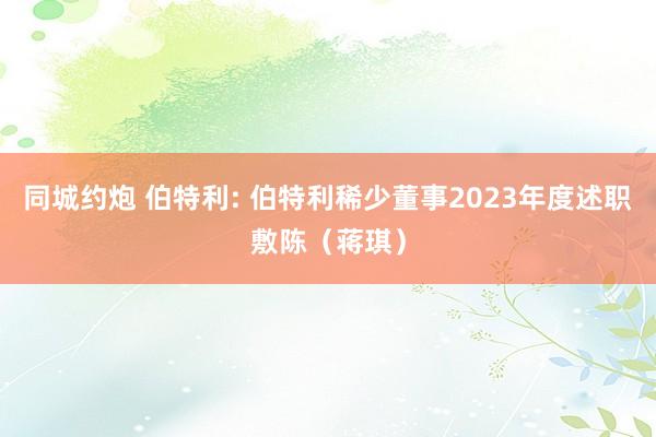 同城约炮 伯特利: 伯特利稀少董事2023年度述职敷陈(蒋琪)