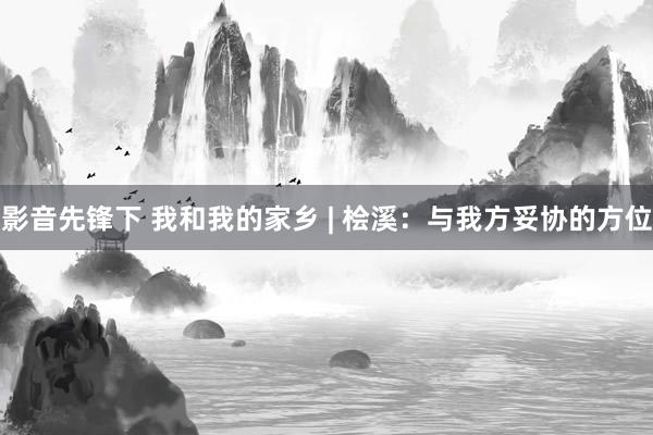 影音先锋下 我和我的家乡 | 桧溪：与我方妥协的方位