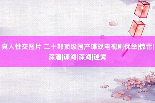 真人性交图片 二十部顶级国产谍战电视剧保举|惊雷|深潜|谍海|深海|迷雾