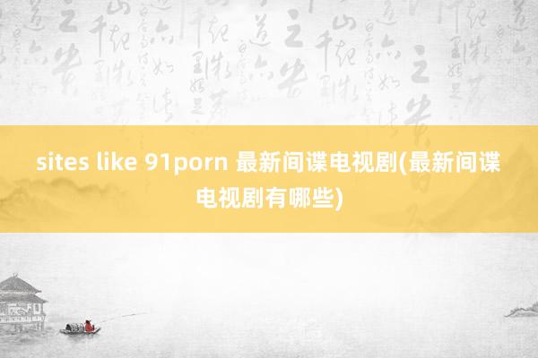 sites like 91porn 最新间谍电视剧(最新间谍电视剧有哪些)