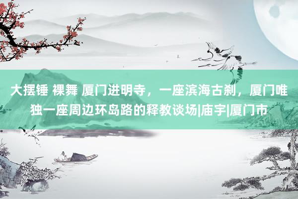 大摆锤 裸舞 厦门进明寺，一座滨海古刹，厦门唯独一座周边环岛路的释教谈场|庙宇|厦门市