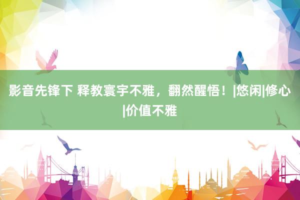 影音先锋下 释教寰宇不雅,翻然醒悟!|悠闲|修心|价值不雅