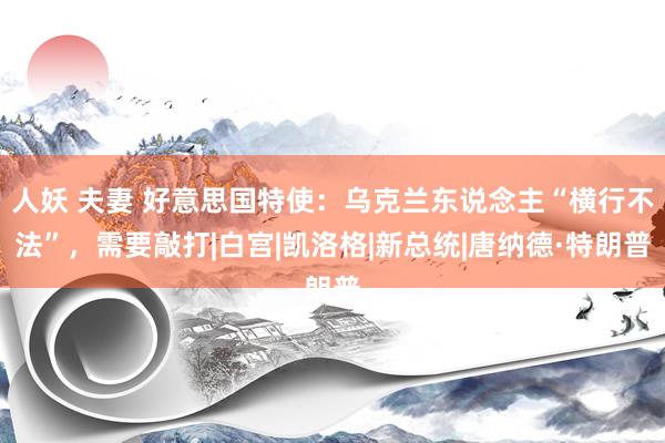 人妖 夫妻 好意思国特使：乌克兰东说念主“横行不法”，需要敲打|白宫|凯洛格|新总统|唐纳德·特朗普