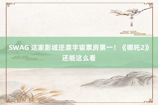 SWAG 这家影城逆袭宇宙票房第一！《哪吒2》还能这么看