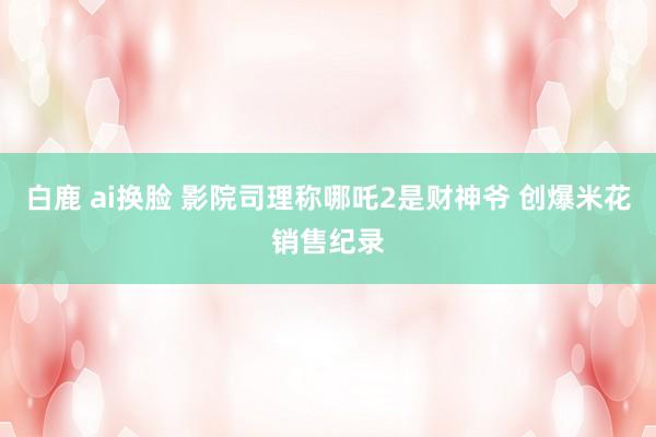 白鹿 ai换脸 影院司理称哪吒2是财神爷 创爆米花销售纪录