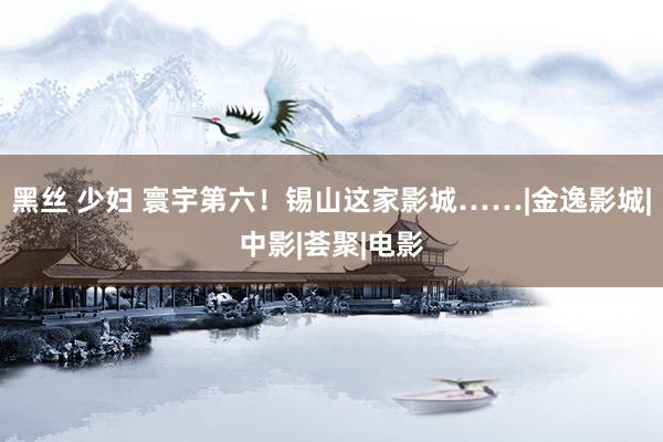 黑丝 少妇 寰宇第六！锡山这家影城……|金逸影城|中影|荟聚|电影