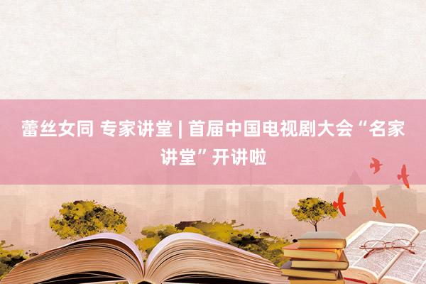 蕾丝女同 专家讲堂 | 首届中国电视剧大会“名家讲堂”开讲啦