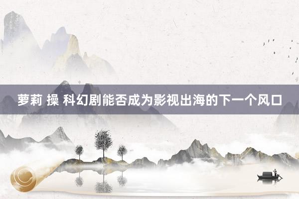 萝莉 操 科幻剧能否成为影视出海的下一个风口