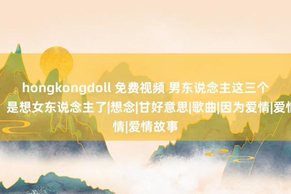 hongkongdoll 免费视频 男东说念主这三个反映，是想女东说念主了|想念|甘好意思|歌曲|因为爱情|爱情故事