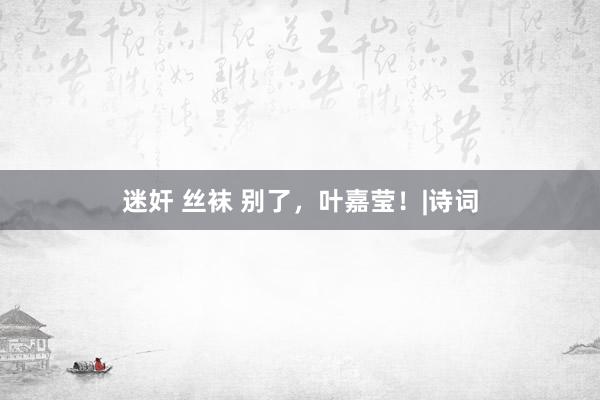 迷奸 丝袜 别了，叶嘉莹！|诗词