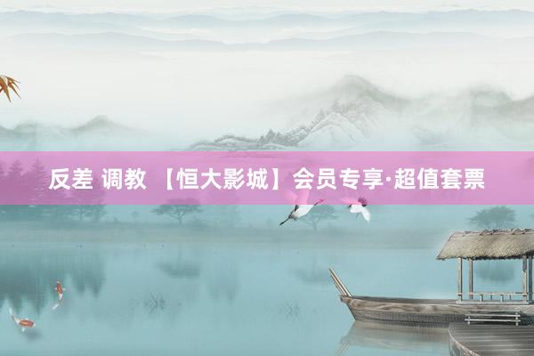 反差 调教 【恒大影城】会员专享·超值套票