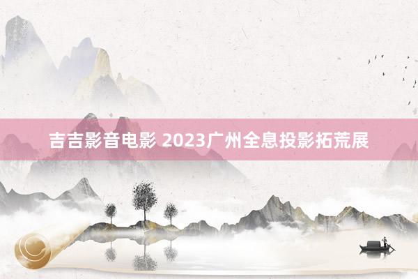 吉吉影音电影 2023广州全息投影拓荒展