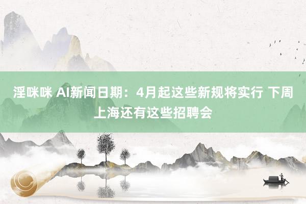 淫咪咪 AI新闻日期：4月起这些新规将实行 下周上海还有这些招聘会