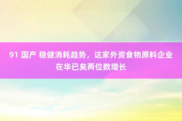 91 国产 稳健消耗趋势，这家外资食物原料企业在华已矣两位数增长