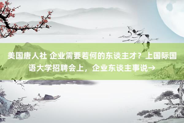 美国唐人社 企业需要若何的东谈主才？上国际国语大学招聘会上，企业东谈主事说→