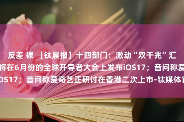 反差 裸 【钛晨报】十四部门：激动“双千兆”汇聚统筹集约缔造；苹果将在6月份的全球开导者大会上发布iOS17；音问称爱奇艺正研讨在香港二次上市-钛媒体官方网站