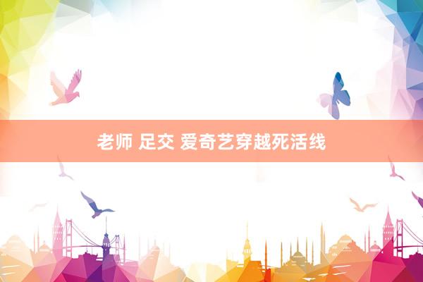 老师 足交 爱奇艺穿越死活线