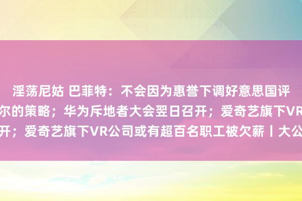 淫荡尼姑 巴菲特：不会因为惠誉下调好意思国评级的决定而改换伯克希尔的策略；华为斥地者大会翌日召开；爱奇艺旗下VR公司或有超百名职工被欠薪丨大公司动态