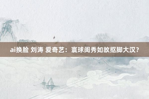 ai换脸 刘涛 爱奇艺：寰球闺秀如故抠脚大汉？