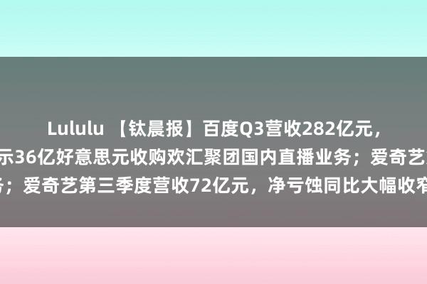 Lululu 【钛晨报】百度Q3营收282亿元，净利润137亿元；百度晓示36亿好意思元收购欢汇聚团国内直播业务；爱奇艺第三季度营收72亿元，净亏蚀同比大幅收窄-钛媒体官方网站