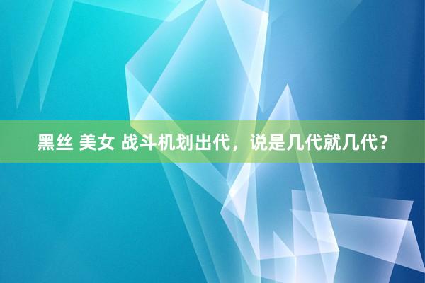 黑丝 美女 战斗机划出代，说是几代就几代？