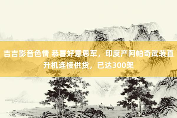 吉吉影音色情 恭喜好意思军，印度产阿帕奇武装直升机连接供货，已达300架