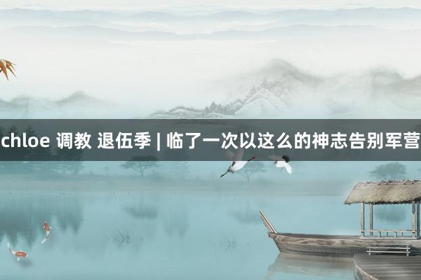 chloe 调教 退伍季 | 临了一次以这么的神志告别军营
