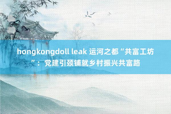 hongkongdoll leak 运河之都“共富工坊”：党建引颈铺就乡村振兴共富路