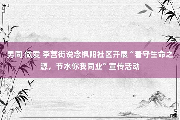 男同 做爱 李营街说念枫阳社区开展“看守生命之源，节水你我同业”宣传活动