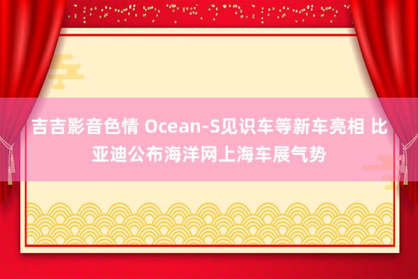 吉吉影音色情 Ocean-S见识车等新车亮相 比亚迪公布海洋网上海车展气势