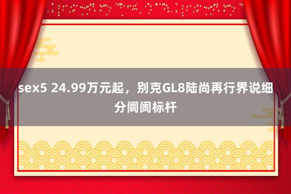 sex5 24.99万元起，别克GL8陆尚再行界说细分阛阓标杆