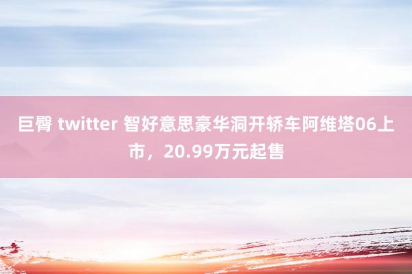 巨臀 twitter 智好意思豪华洞开轿车阿维塔06上市，20.99万元起售