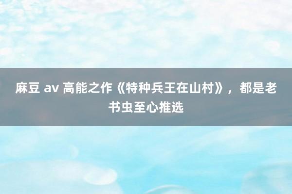 麻豆 av 高能之作《特种兵王在山村》，都是老书虫至心推选