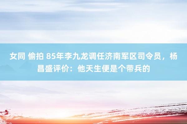 女同 偷拍 85年李九龙调任济南军区司令员，杨昌盛评价：他天生便是个带兵的
